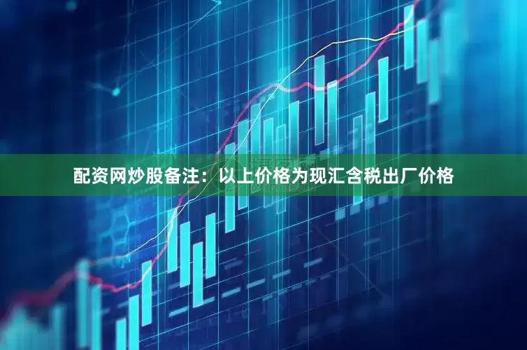 配资网炒股备注：以上价格为现汇含税出厂价格