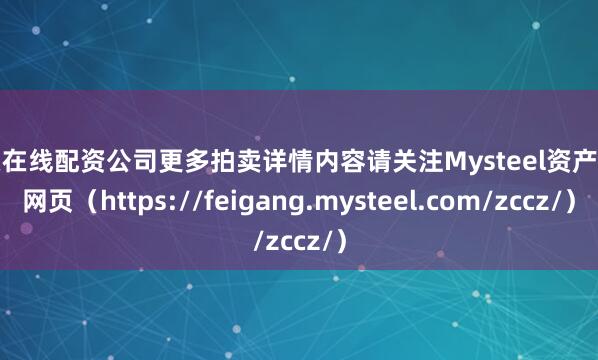 股票在线配资公司更多拍卖详情内容请关注Mysteel资产处置网页（https://feigang.mysteel.com/zccz/）