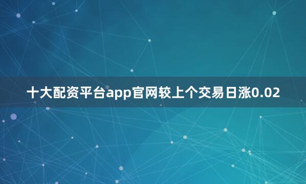 十大配资平台app官网较上个交易日涨0.02