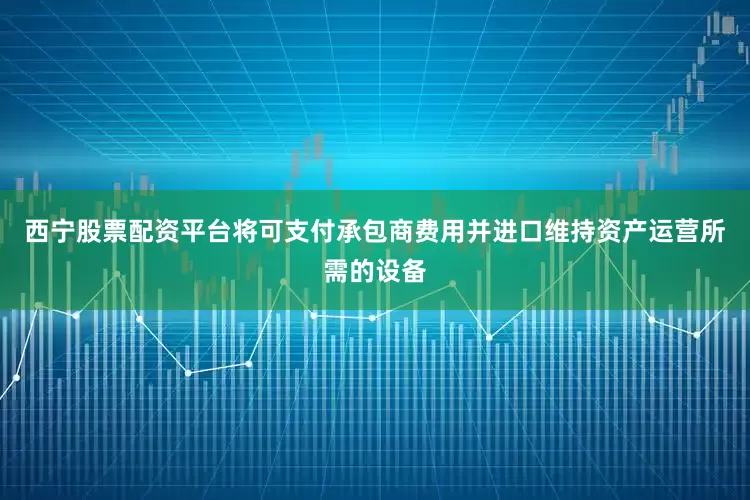 西宁股票配资平台将可支付承包商费用并进口维持资产运营所需的设备