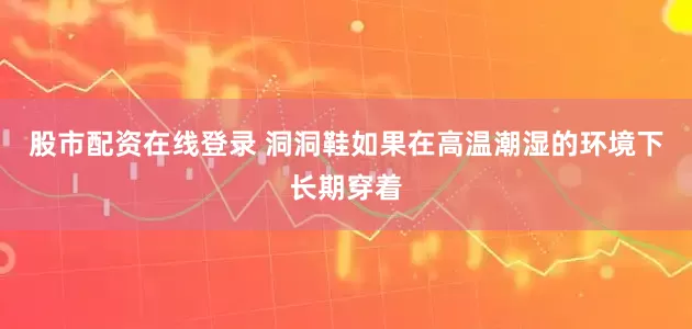 股市配资在线登录 洞洞鞋如果在高温潮湿的环境下长期穿着