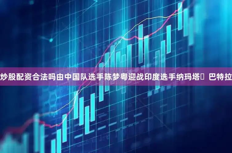 炒股配资合法吗由中国队选手陈梦粤迎战印度选手纳玛塔・巴特拉