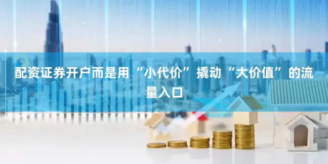 配资证券开户而是用 “小代价” 撬动 “大价值” 的流量入口