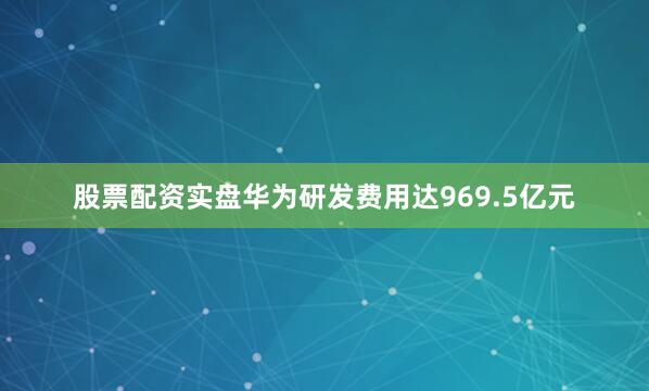 股票配资实盘华为研发费用达969.5亿元