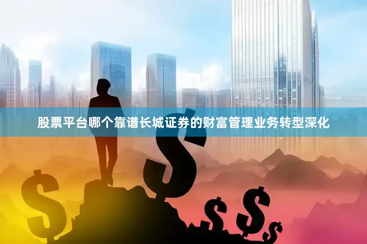 股票平台哪个靠谱长城证券的财富管理业务转型深化